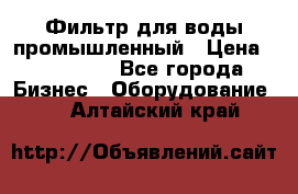 Фильтр для воды промышленный › Цена ­ 189 200 - Все города Бизнес » Оборудование   . Алтайский край